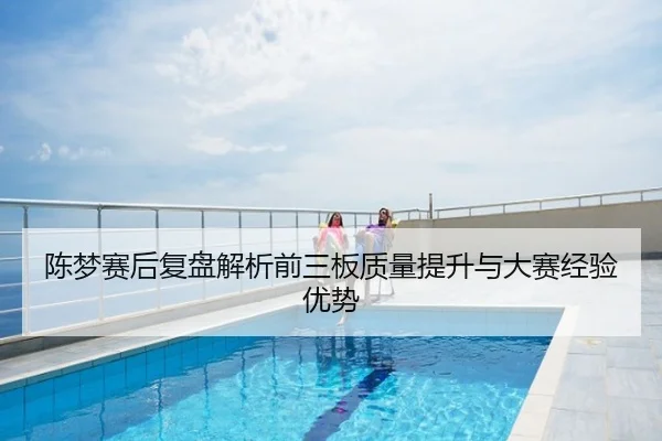 陈梦赛后复盘解析前三板质量提升与大赛经验优势