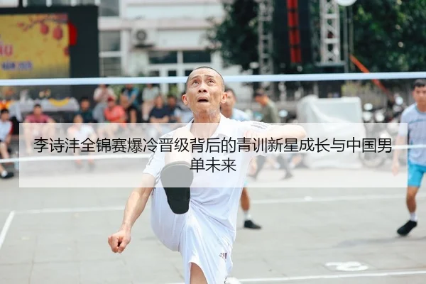 李诗沣全锦赛爆冷晋级背后的青训新星成长与中国男单未来